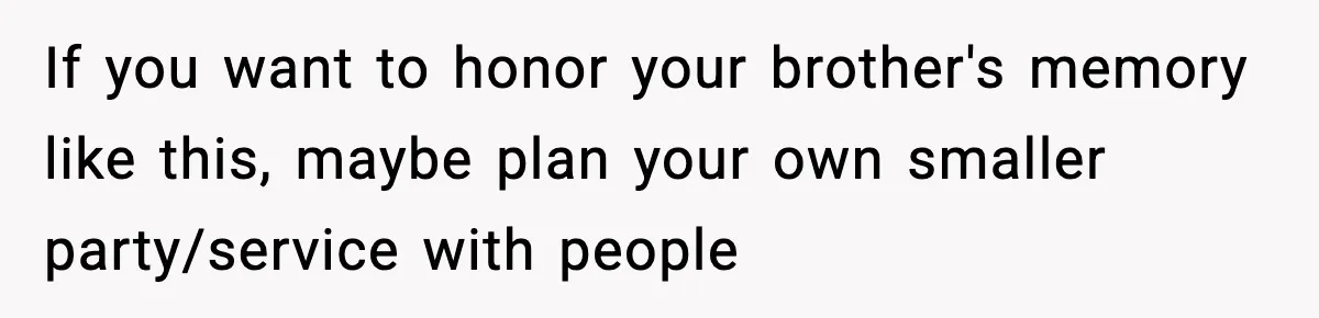 If you want to honor your brother's memory like this, maybe plan your own smaller party/service with people