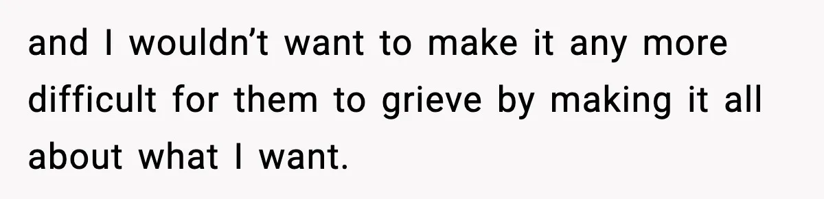 and I wouldn’t want to make it any more difficult for them to grieve by making it all about what I want.