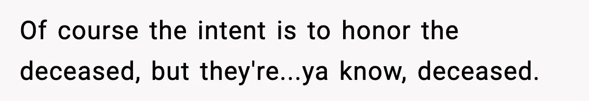 Of course the intent is to honor the deceased, but they're...ya know, deceased.