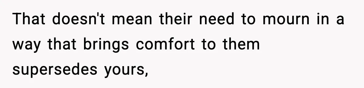 That doesn't mean their need to mourn in a way that brings comfort to them supersedes yours,