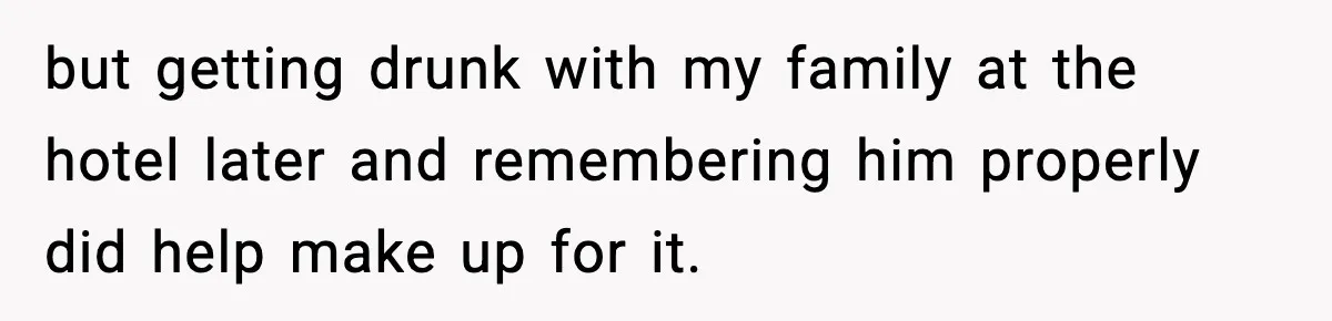 but getting drunk with my family at the hotel later and remembering him properly did help make up for it.