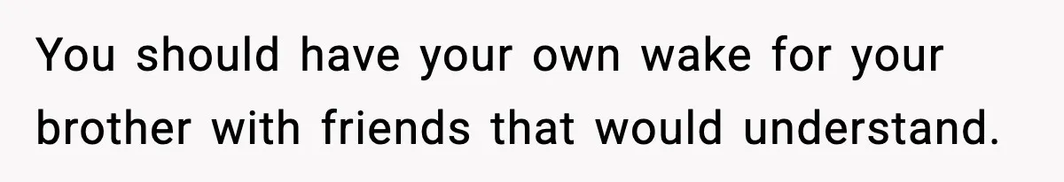 You should have your own wake for your brother with friends that would understand.