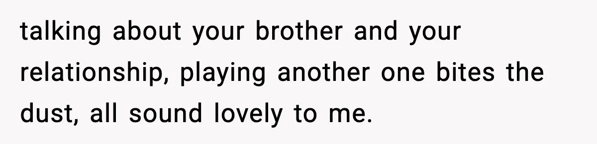 talking about your brother and your relationship, playing another one bites the dust, all sound lovely to me.