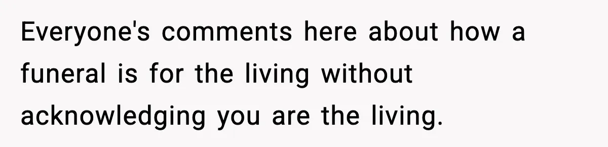 Everyone's comments here about how a funeral is for the living without acknowledging you are the living.