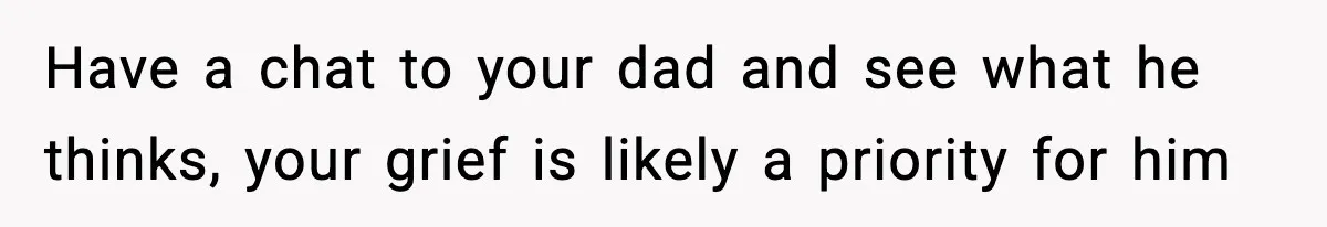 Have a chat to your dad and see what he thinks, your grief is likely a priority for him