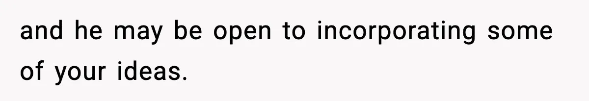 and he may be open to incorporating some of your ideas.
