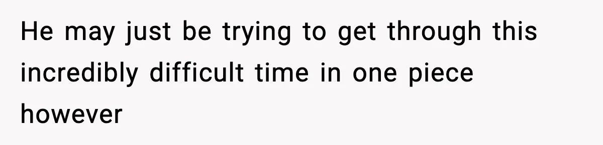 He may just be trying to get through this incredibly difficult time in one piece however