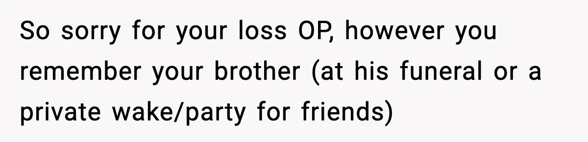 So sorry for your loss OP, however you remember your brother (at his funeral or a private wake/party for friends)