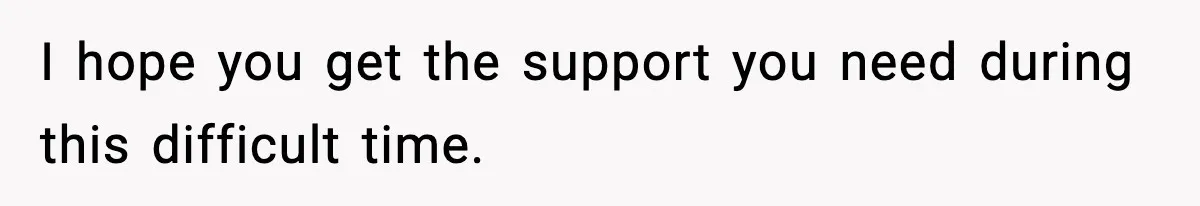 I hope you get the support you need during this difficult time.