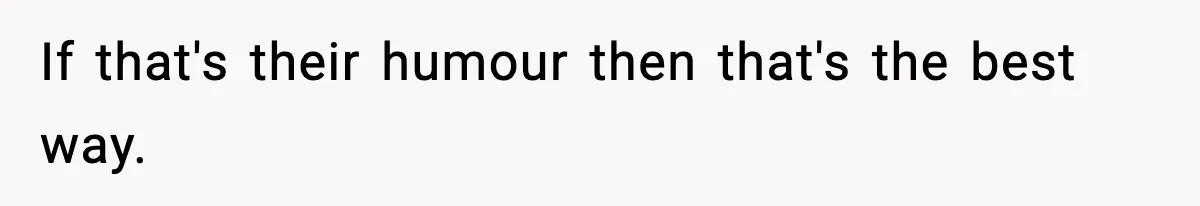 If that's their humour then that's the best way.