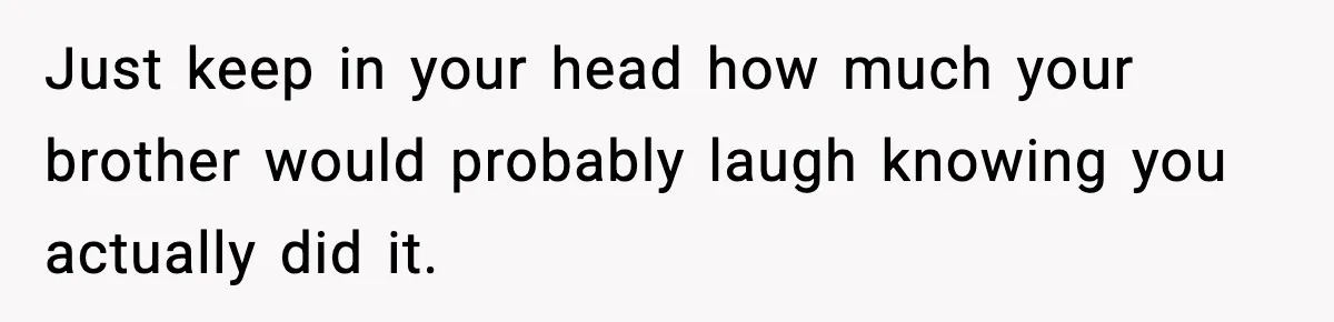 Just keep in your head how much your brother would probably laugh knowing you actually did it.