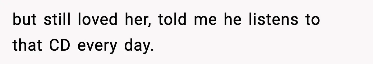 but still loved her, told me he listens to that CD every day.