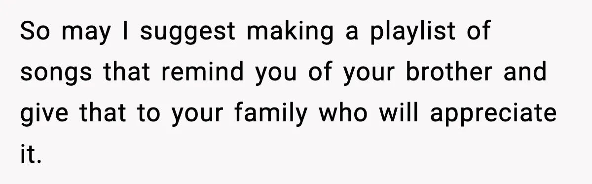 So may I suggest making a playlist of songs that remind you of your brother and give that to your family who will appreciate it.
