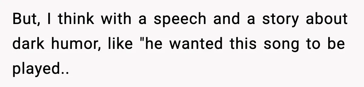But, I think with a speech and a story about dark humor, like "he wanted this song to be played..