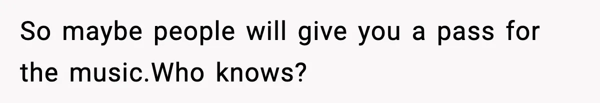 So maybe people will give you a pass for the music.Who knows?
