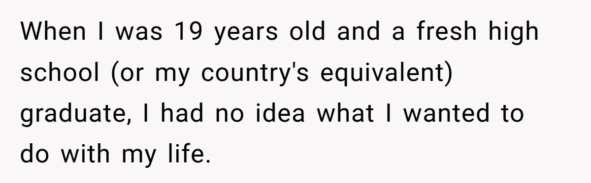 When I was 19 years old and a fresh high school (or my country's equivalent) graduate, I had no idea what I wanted to do with my life.