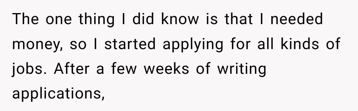 The one thing I did know is that I needed money, so I started applying for all kinds of jobs. After a few weeks of writing applications,