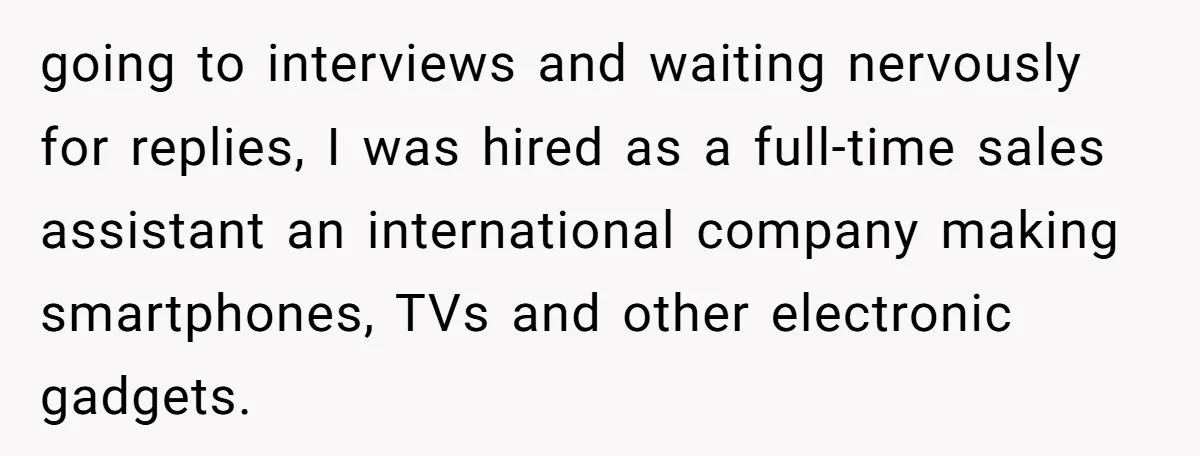 going to interviews and waiting nervously for replies, I was hired as a full-time sales assistant an international company making smartphones, TVs and other electronic gadgets.