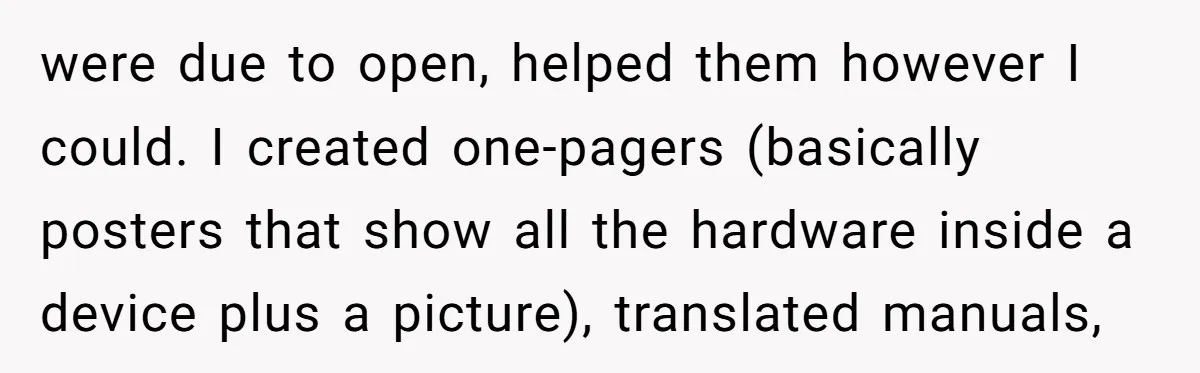 were due to open, helped them however I could. I created one-pagers (basically posters that show all the hardware inside a device plus a picture), translated manuals,