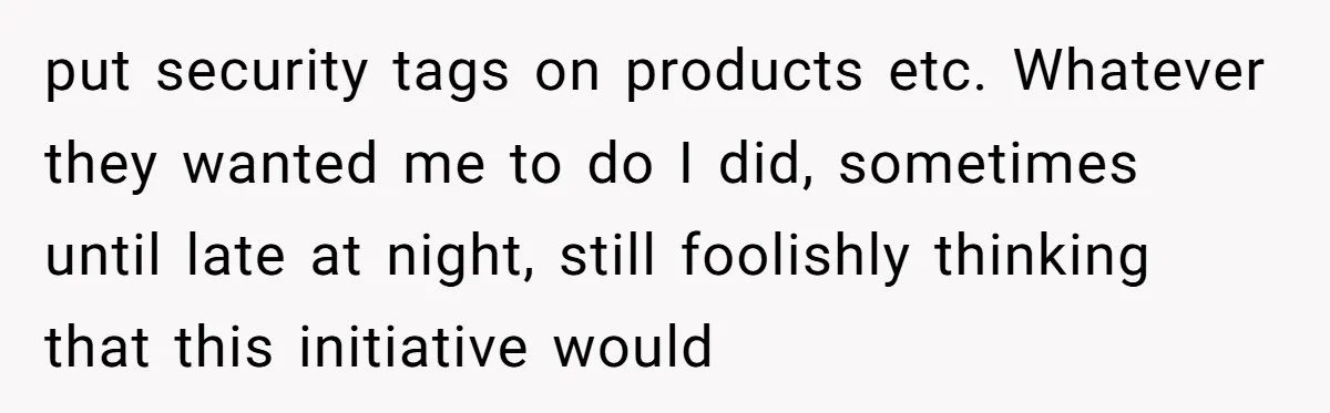 put security tags on products etc. Whatever they wanted me to do I did, sometimes until late at night, still foolishly thinking that this initiative would