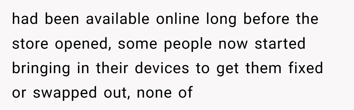 had been available online long before the store opened, some people now started bringing in their devices to get them fixed or swapped out, none of