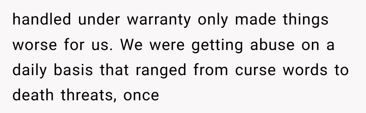 handled under warranty only made things worse for us. We were getting abuse on a daily basis that ranged from curse words to death threats, once