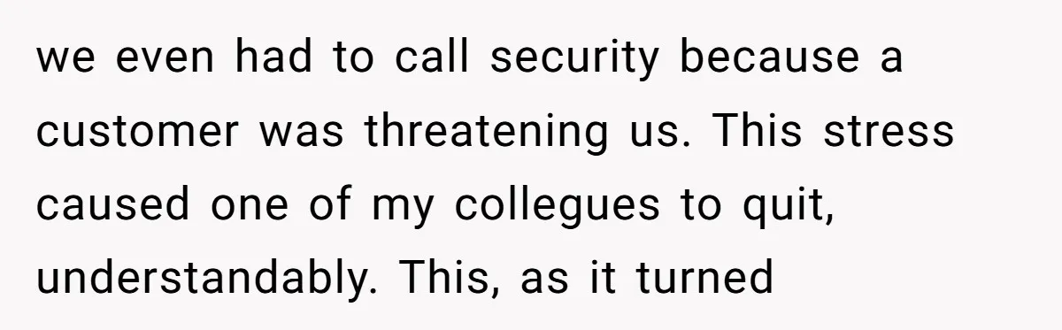 we even had to call security because a customer was threatening us. This stress caused one of my collegues to quit, understandably. This, as it turned