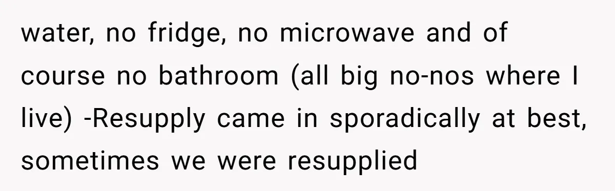 water, no fridge, no microwave and of course no bathroom (all big no-nos where I live) -Resupply came in sporadically at best, sometimes we were resupplied