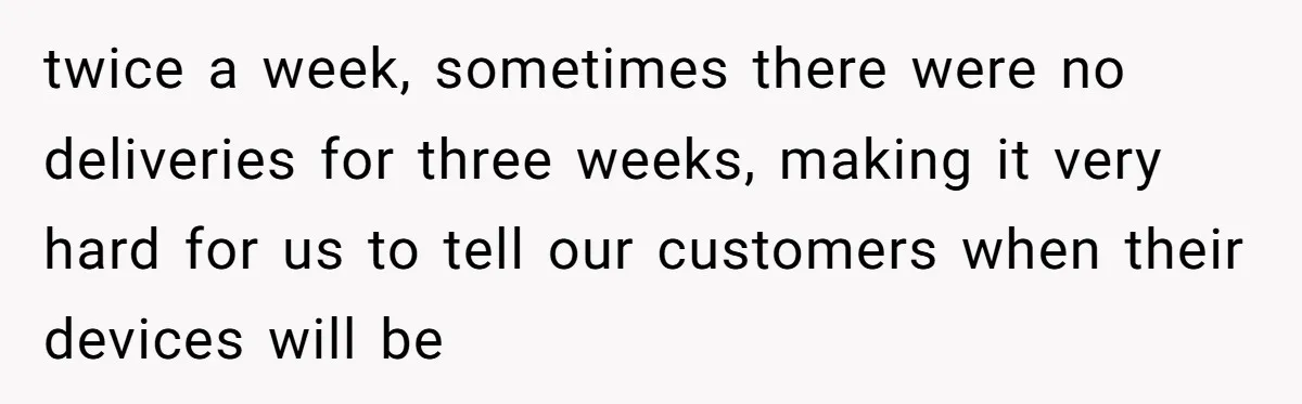 twice a week, sometimes there were no deliveries for three weeks, making it very hard for us to tell our customers when their devices will be