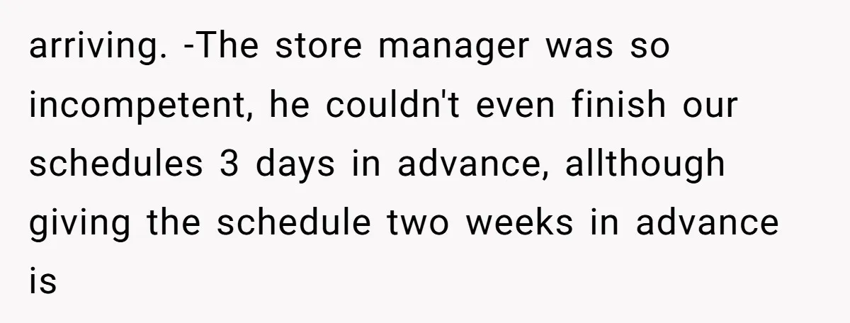 arriving. -The store manager was so incompetent, he couldn't even finish our schedules 3 days in advance, allthough giving the schedule two weeks in advance is