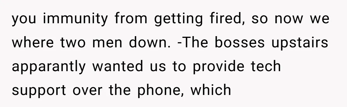 you immunity from getting fired, so now we where two men down. -The bosses upstairs apparantly wanted us to provide tech support over the phone, which
