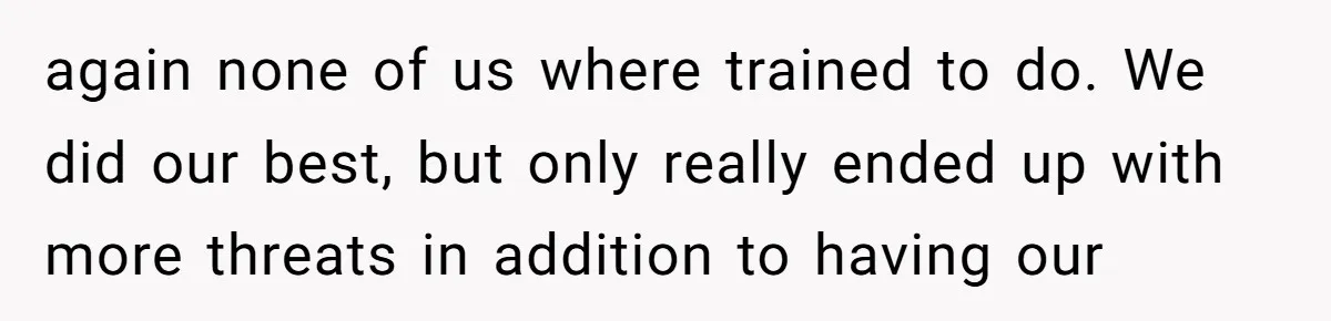 again none of us where trained to do. We did our best, but only really ended up with more threats in addition to having our