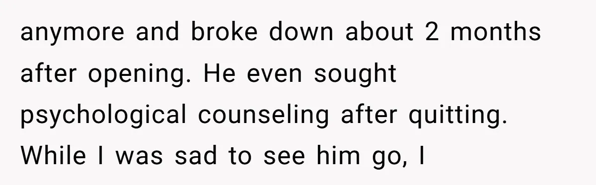 anymore and broke down about 2 months after opening. He even sought psychological counseling after quitting. While I was sad to see him go, I
