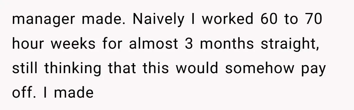 manager made. Naively I worked 60 to 70 hour weeks for almost 3 months straight, still thinking that this would somehow pay off. I made