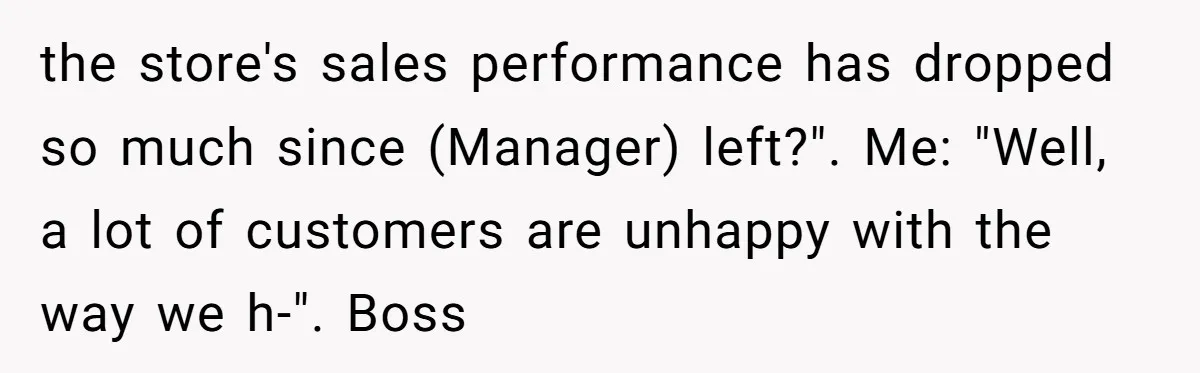 the store's sales performance has dropped so much since (Manager) left?". Me: "Well, a lot of customers are unhappy with the way we h-". Boss
