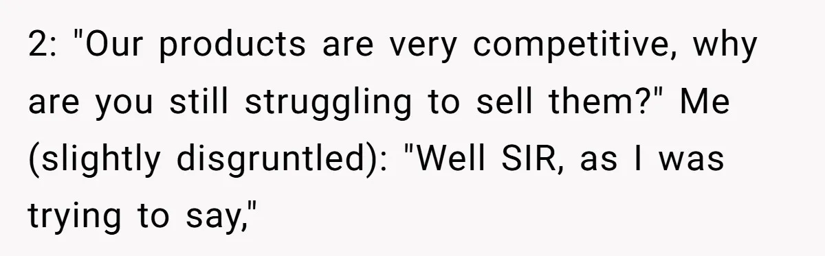 2: "Our products are very competitive, why are you still struggling to sell them?" Me (slightly disgruntled): "Well SIR, as I was trying to say,"