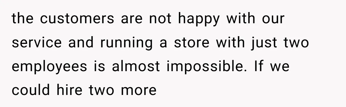 the customers are not happy with our service and running a store with just two employees is almost impossible. If we could hire two more
