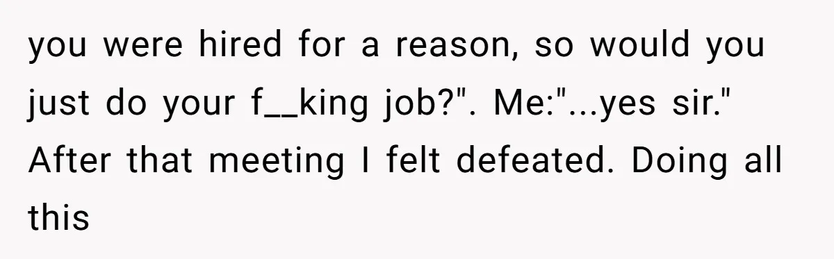 you were hired for a reason, so would you just do your f__king job?". Me:"...yes sir." After that meeting I felt defeated. Doing all this