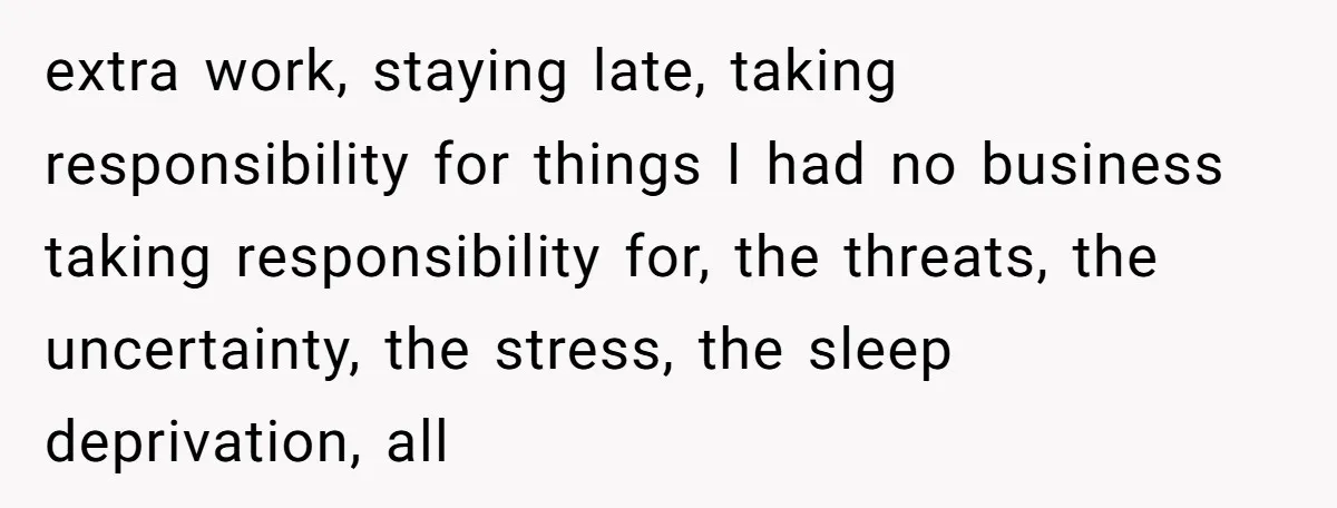 extra work, staying late, taking responsibility for things I had no business taking responsibility for, the threats, the uncertainty, the stress, the sleep deprivation, all