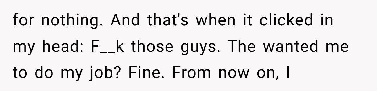 for nothing. And that's when it clicked in my head: F__k those guys. The wanted me to do my job? Fine. From now on, I