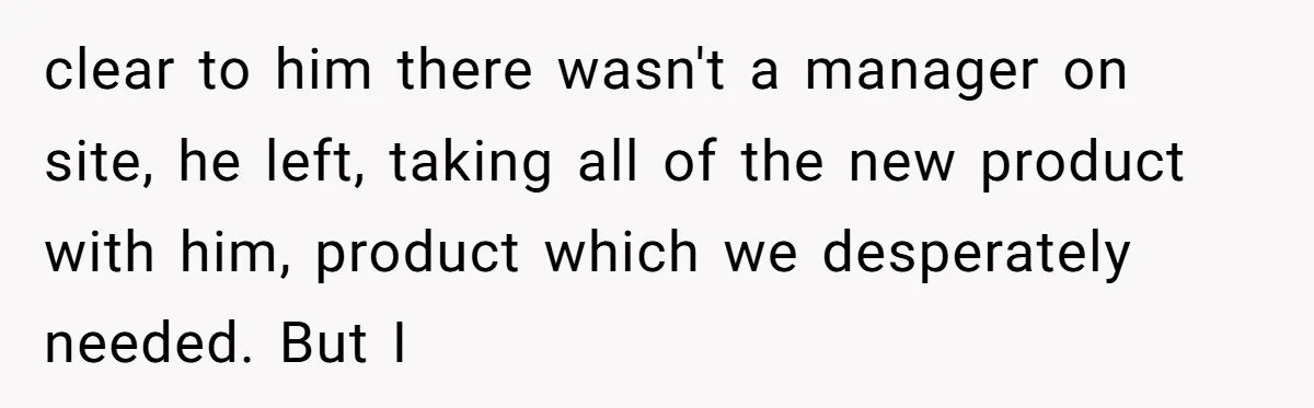 clear to him there wasn't a manager on site, he left, taking all of the new product with him, product which we desperately needed. But I