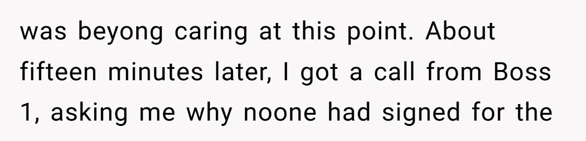 was beyong caring at this point. About fifteen minutes later, I got a call from Boss 1, asking me why noone had signed for the