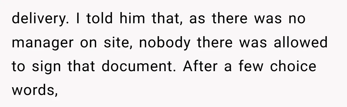 delivery. I told him that, as there was no manager on site, nobody there was allowed to sign that document. After a few choice words,