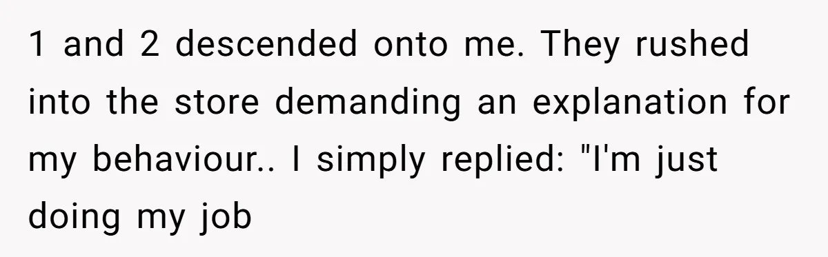 1 and 2 descended onto me. They rushed into the store demanding an explanation for my behaviour.. I simply replied: "I'm just doing my job
