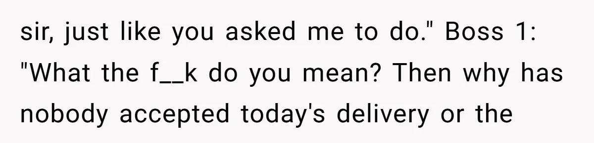 sir, just like you asked me to do." Boss 1: "What the f__k do you mean? Then why has nobody accepted today's delivery or the