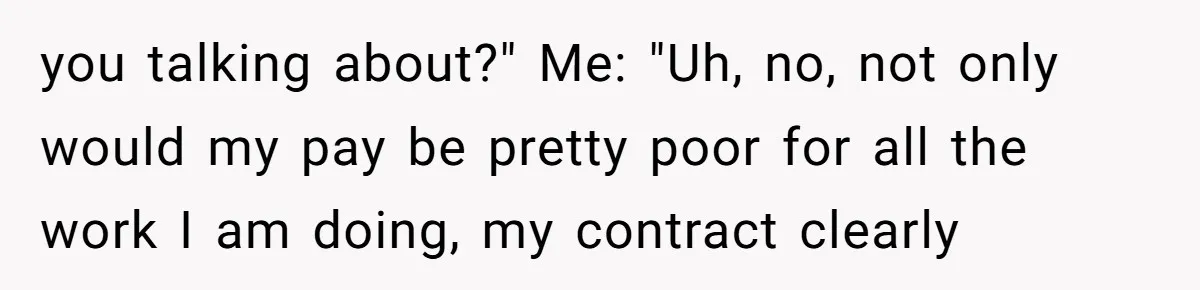 you talking about?" Me: "Uh, no, not only would my pay be pretty poor for all the work I am doing, my contract clearly