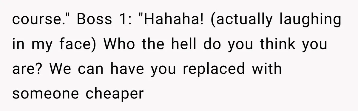 course." Boss 1: "Hahaha! (actually laughing in my face) Who the hell do you think you are? We can have you replaced with someone cheaper