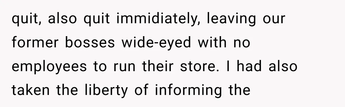 quit, also quit immidiately, leaving our former bosses wide-eyed with no employees to run their store. I had also taken the liberty of informing the