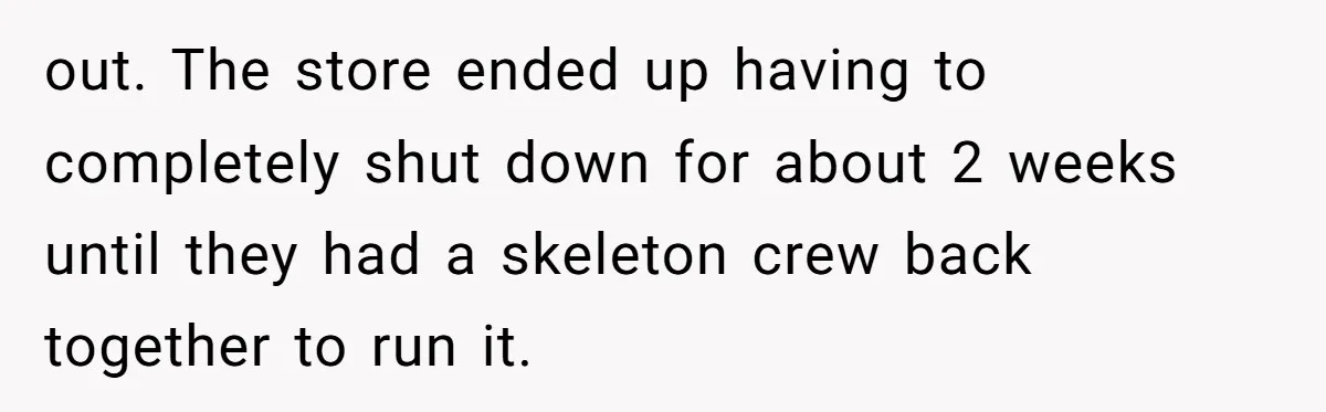 out. The store ended up having to completely shut down for about 2 weeks until they had a skeleton crew back together to run it.