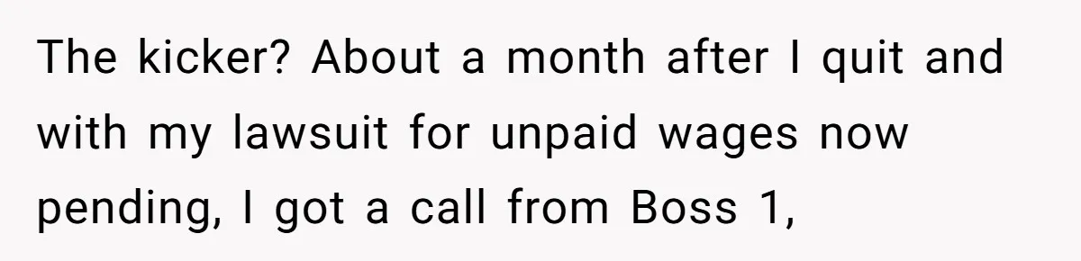 The kicker? About a month after I quit and with my lawsuit for unpaid wages now pending, I got a call from Boss 1,